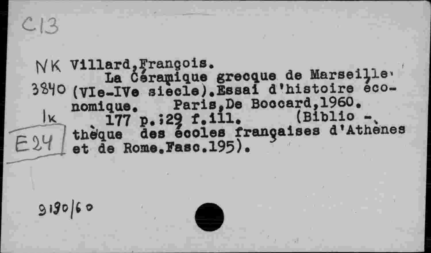 ﻿с ІЗ
IVк Villard.François.
La Ceraçiique grecque de Marseille» ЗЭДО (vie-IVe siecle).Essai d’histoire economique»	Paris,De Boocard,1960.
•K 4 177 P» >29 f.ill. (Biblio -4
- the'que des eooles françaises d’Athenes et de Rome.Pasc.195)»
(Biblio -
S |£ о